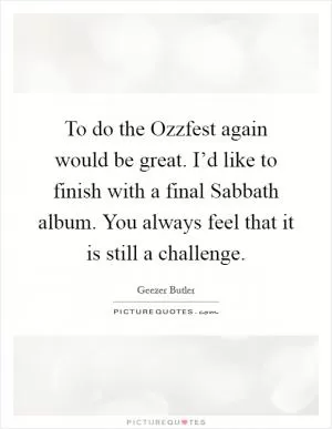 To do the Ozzfest again would be great. I’d like to finish with a final Sabbath album. You always feel that it is still a challenge Picture Quote #1