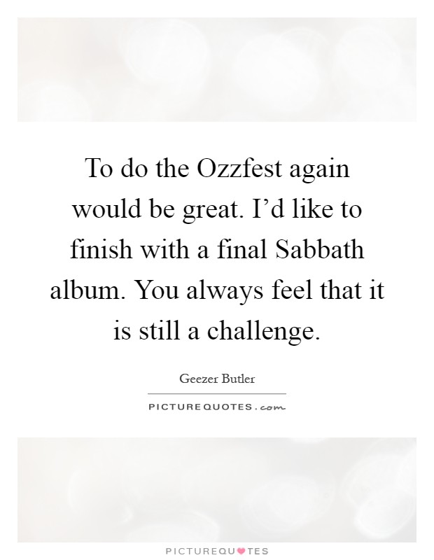 To do the Ozzfest again would be great. I'd like to finish with a final Sabbath album. You always feel that it is still a challenge Picture Quote #1