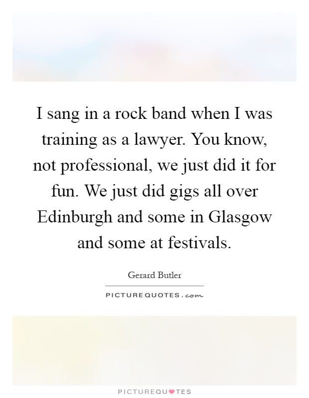 I sang in a rock band when I was training as a lawyer. You know, not professional, we just did it for fun. We just did gigs all over Edinburgh and some in Glasgow and some at festivals Picture Quote #1