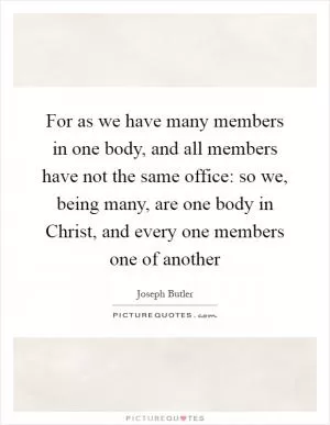For as we have many members in one body, and all members have not the same office: so we, being many, are one body in Christ, and every one members one of another Picture Quote #1