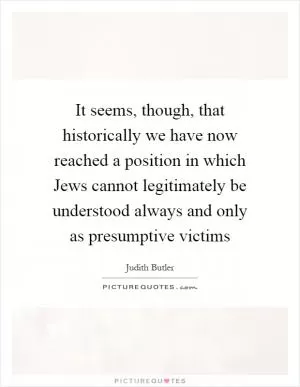 It seems, though, that historically we have now reached a position in which Jews cannot legitimately be understood always and only as presumptive victims Picture Quote #1