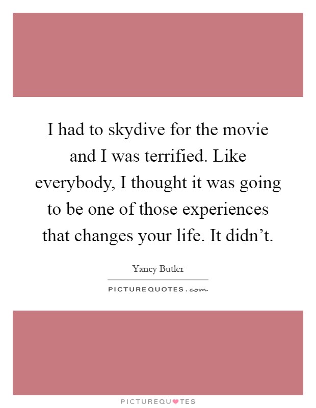 I had to skydive for the movie and I was terrified. Like everybody, I thought it was going to be one of those experiences that changes your life. It didn't Picture Quote #1