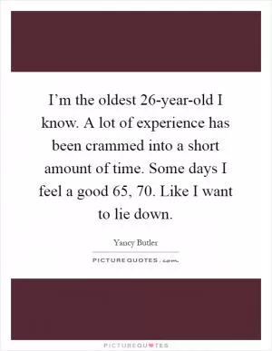 I’m the oldest 26-year-old I know. A lot of experience has been crammed into a short amount of time. Some days I feel a good 65, 70. Like I want to lie down Picture Quote #1