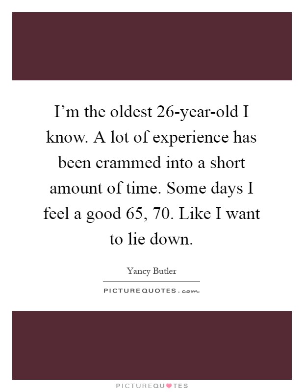 I'm the oldest 26-year-old I know. A lot of experience has been crammed into a short amount of time. Some days I feel a good 65, 70. Like I want to lie down Picture Quote #1