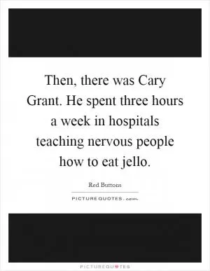Then, there was Cary Grant. He spent three hours a week in hospitals teaching nervous people how to eat jello Picture Quote #1