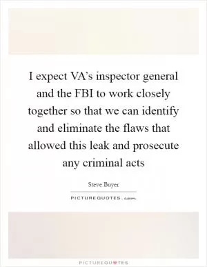I expect VA’s inspector general and the FBI to work closely together so that we can identify and eliminate the flaws that allowed this leak and prosecute any criminal acts Picture Quote #1