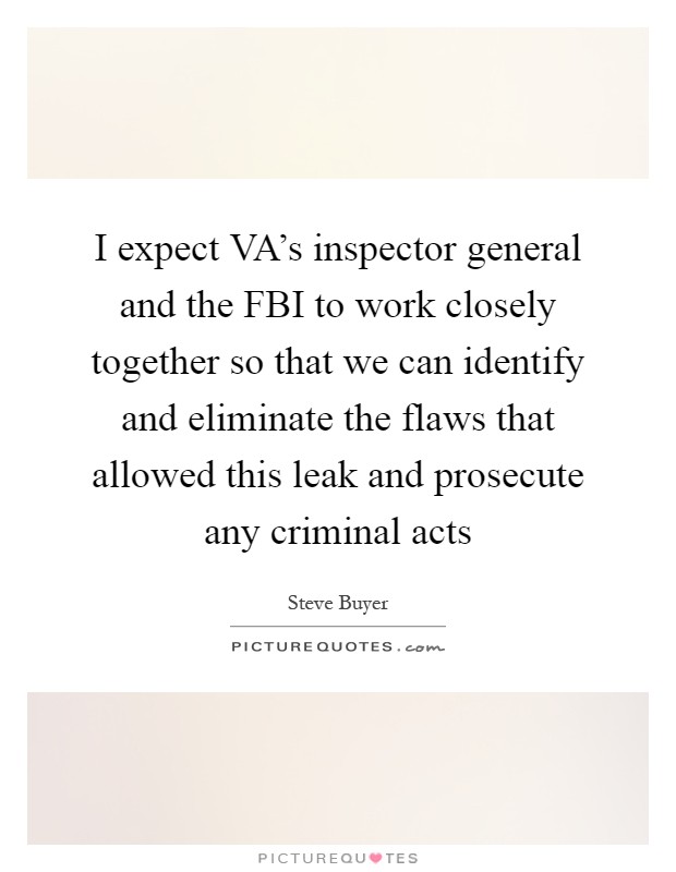 I expect VA's inspector general and the FBI to work closely together so that we can identify and eliminate the flaws that allowed this leak and prosecute any criminal acts Picture Quote #1