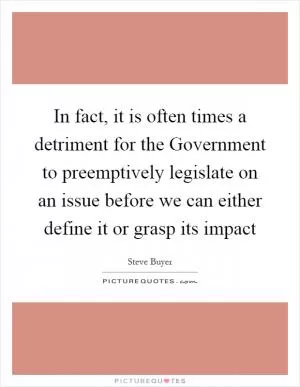 In fact, it is often times a detriment for the Government to preemptively legislate on an issue before we can either define it or grasp its impact Picture Quote #1