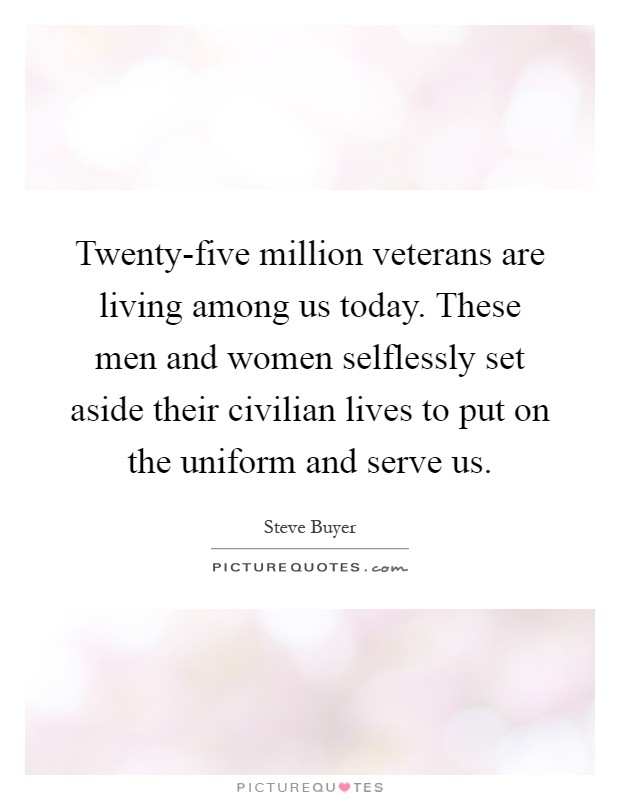 Twenty-five million veterans are living among us today. These men and women selflessly set aside their civilian lives to put on the uniform and serve us Picture Quote #1