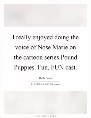 I really enjoyed doing the voice of Nose Marie on the cartoon series Pound Puppies. Fun, FUN cast Picture Quote #1