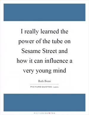 I really learned the power of the tube on Sesame Street and how it can influence a very young mind Picture Quote #1