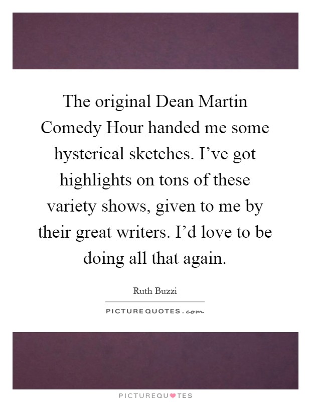 The original Dean Martin Comedy Hour handed me some hysterical sketches. I've got highlights on tons of these variety shows, given to me by their great writers. I'd love to be doing all that again Picture Quote #1