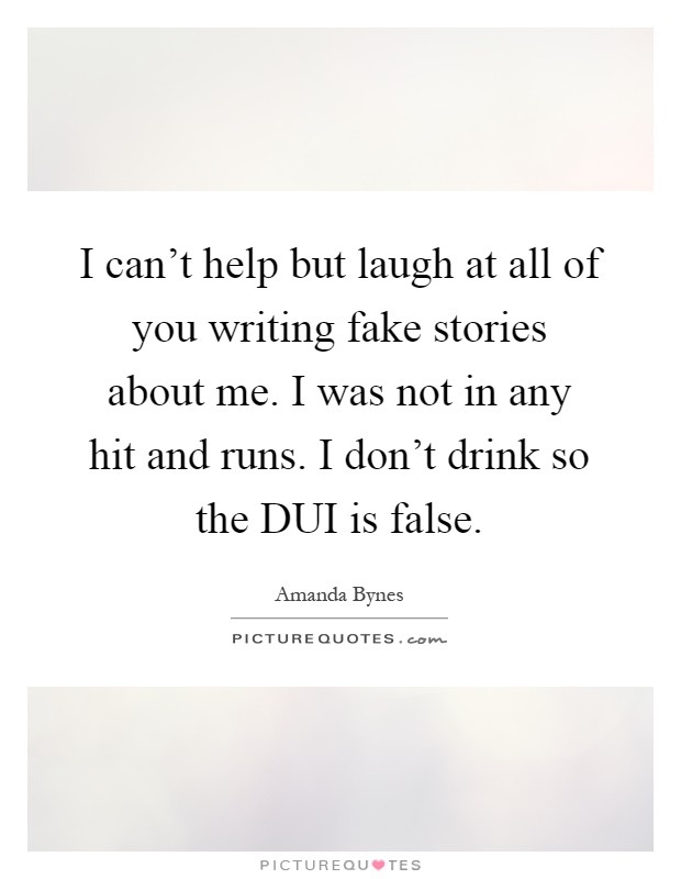 I can't help but laugh at all of you writing fake stories about me. I was not in any hit and runs. I don't drink so the DUI is false Picture Quote #1
