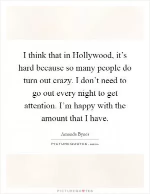 I think that in Hollywood, it’s hard because so many people do turn out crazy. I don’t need to go out every night to get attention. I’m happy with the amount that I have Picture Quote #1