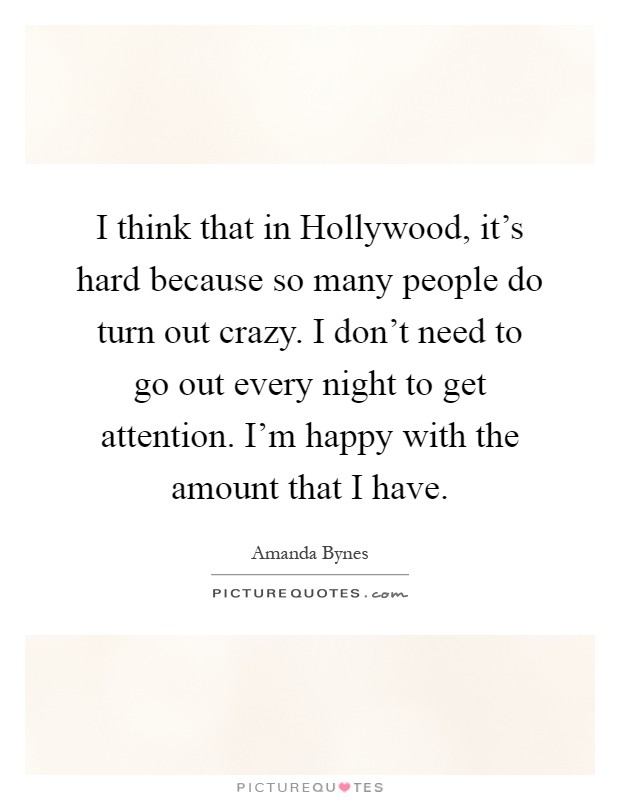 I think that in Hollywood, it's hard because so many people do turn out crazy. I don't need to go out every night to get attention. I'm happy with the amount that I have Picture Quote #1