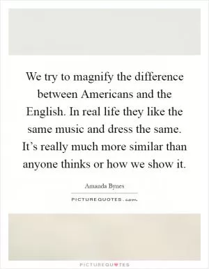 We try to magnify the difference between Americans and the English. In real life they like the same music and dress the same. It’s really much more similar than anyone thinks or how we show it Picture Quote #1