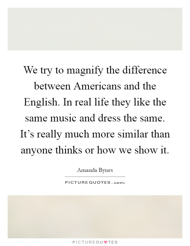 We try to magnify the difference between Americans and the English. In real life they like the same music and dress the same. It's really much more similar than anyone thinks or how we show it Picture Quote #1
