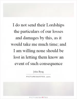I do not send their Lordships the particulars of our losses and damages by this, as it would take me much time; and I am willing none should be lost in letting them know an event of such consequence Picture Quote #1