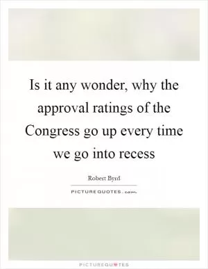 Is it any wonder, why the approval ratings of the Congress go up every time we go into recess Picture Quote #1