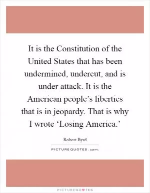It is the Constitution of the United States that has been undermined, undercut, and is under attack. It is the American people’s liberties that is in jeopardy. That is why I wrote ‘Losing America.’ Picture Quote #1