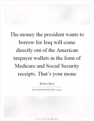 The money the president wants to borrow for Iraq will come directly out of the American taxpayer wallets in the form of Medicare and Social Security receipts. That’s your mone Picture Quote #1