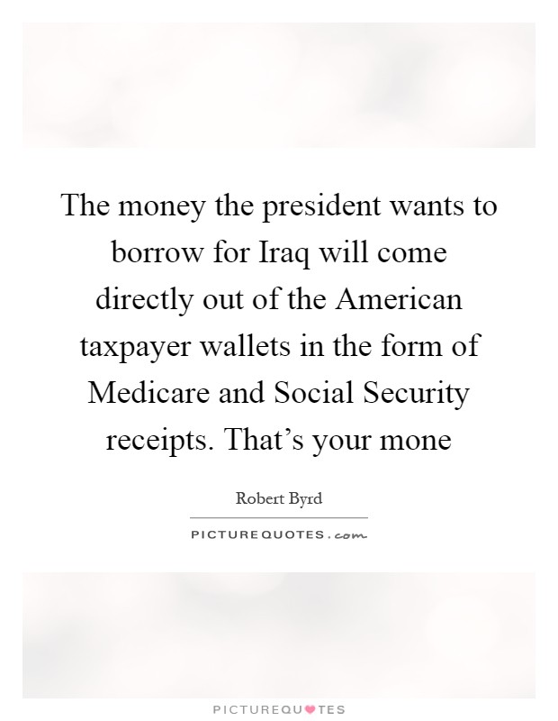 The money the president wants to borrow for Iraq will come directly out of the American taxpayer wallets in the form of Medicare and Social Security receipts. That's your mone Picture Quote #1