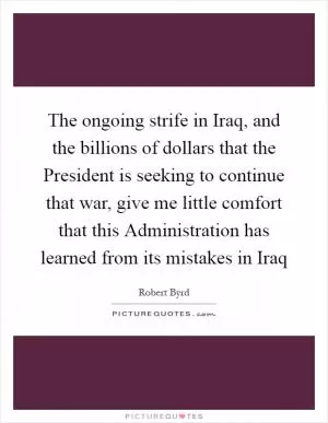 The ongoing strife in Iraq, and the billions of dollars that the President is seeking to continue that war, give me little comfort that this Administration has learned from its mistakes in Iraq Picture Quote #1