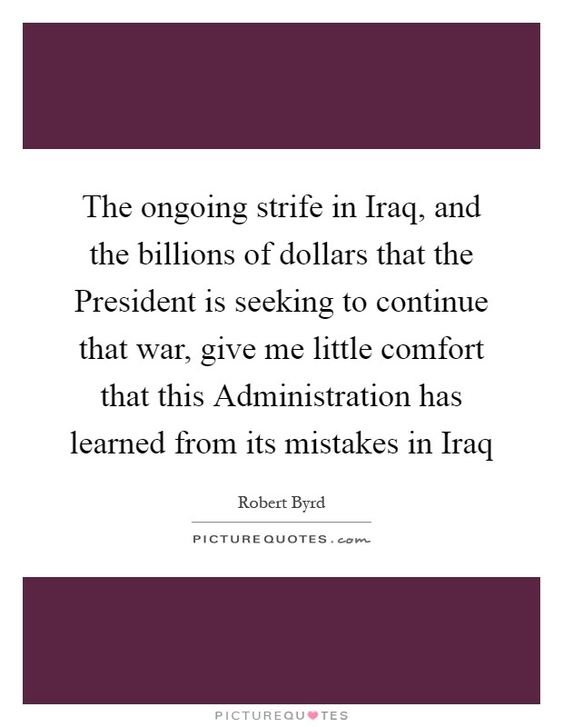 The ongoing strife in Iraq, and the billions of dollars that the President is seeking to continue that war, give me little comfort that this Administration has learned from its mistakes in Iraq Picture Quote #1