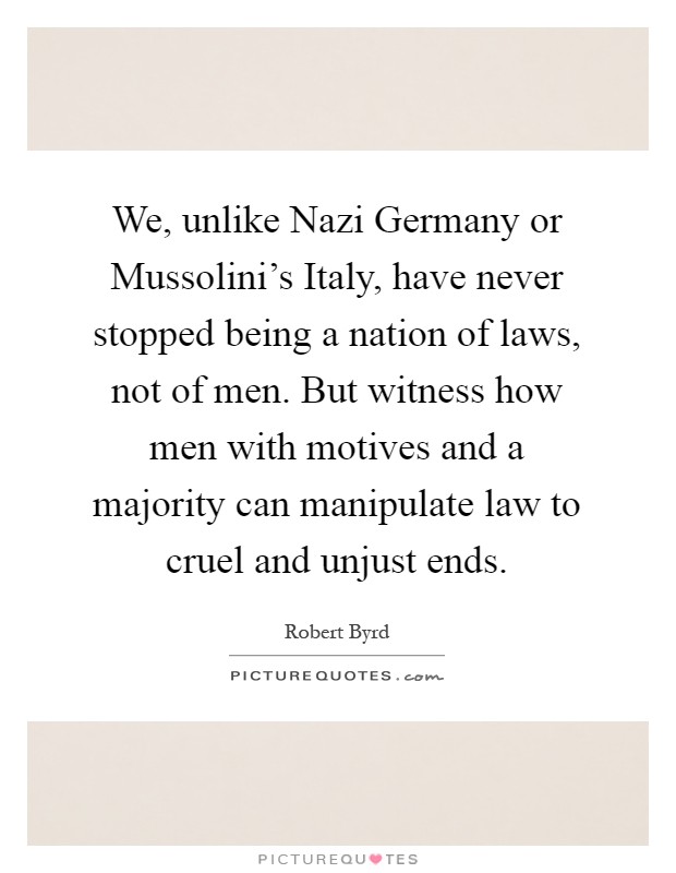We, unlike Nazi Germany or Mussolini's Italy, have never stopped being a nation of laws, not of men. But witness how men with motives and a majority can manipulate law to cruel and unjust ends Picture Quote #1