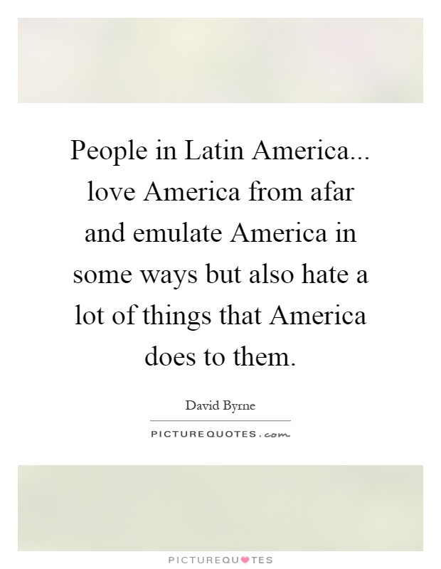 People in Latin America... love America from afar and emulate America in some ways but also hate a lot of things that America does to them Picture Quote #1