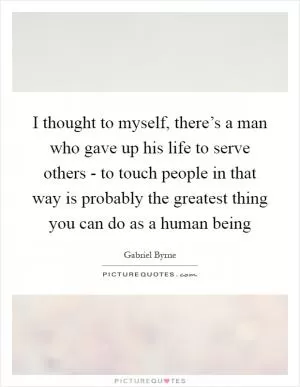 I thought to myself, there’s a man who gave up his life to serve others - to touch people in that way is probably the greatest thing you can do as a human being Picture Quote #1