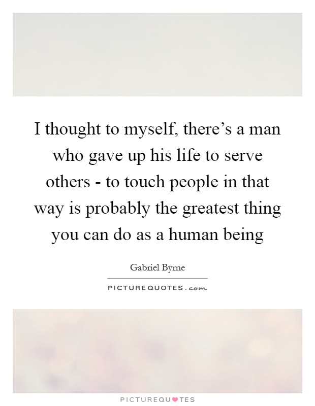 I thought to myself, there's a man who gave up his life to serve others - to touch people in that way is probably the greatest thing you can do as a human being Picture Quote #1
