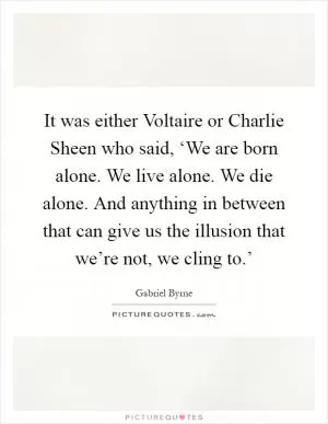 It was either Voltaire or Charlie Sheen who said, ‘We are born alone. We live alone. We die alone. And anything in between that can give us the illusion that we’re not, we cling to.’ Picture Quote #1
