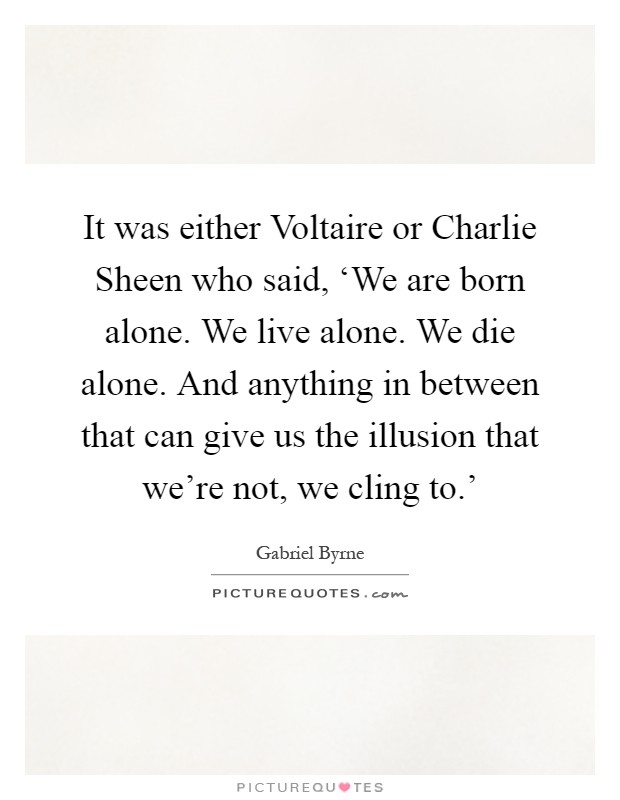 It was either Voltaire or Charlie Sheen who said, ‘We are born alone. We live alone. We die alone. And anything in between that can give us the illusion that we're not, we cling to.' Picture Quote #1