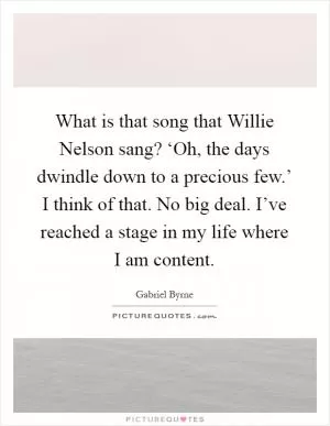 What is that song that Willie Nelson sang? ‘Oh, the days dwindle down to a precious few.’ I think of that. No big deal. I’ve reached a stage in my life where I am content Picture Quote #1