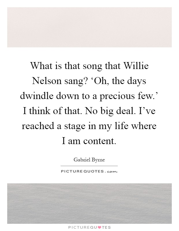 What is that song that Willie Nelson sang? ‘Oh, the days dwindle down to a precious few.' I think of that. No big deal. I've reached a stage in my life where I am content Picture Quote #1