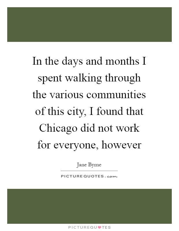 In the days and months I spent walking through the various communities of this city, I found that Chicago did not work for everyone, however Picture Quote #1