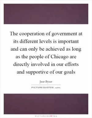 The cooperation of government at its different levels is important and can only be achieved as long as the people of Chicago are directly involved in our efforts and supportive of our goals Picture Quote #1