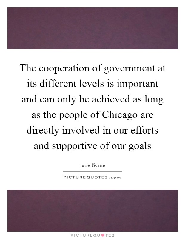 The cooperation of government at its different levels is important and can only be achieved as long as the people of Chicago are directly involved in our efforts and supportive of our goals Picture Quote #1