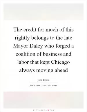 The credit for much of this rightly belongs to the late Mayor Daley who forged a coalition of business and labor that kept Chicago always moving ahead Picture Quote #1