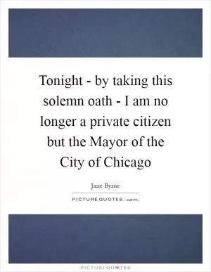 Tonight - by taking this solemn oath - I am no longer a private citizen but the Mayor of the City of Chicago Picture Quote #1