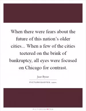 When there were fears about the future of this nation’s older cities... When a few of the cities teetered on the brink of bankruptcy, all eyes were focused on Chicago for contrast Picture Quote #1