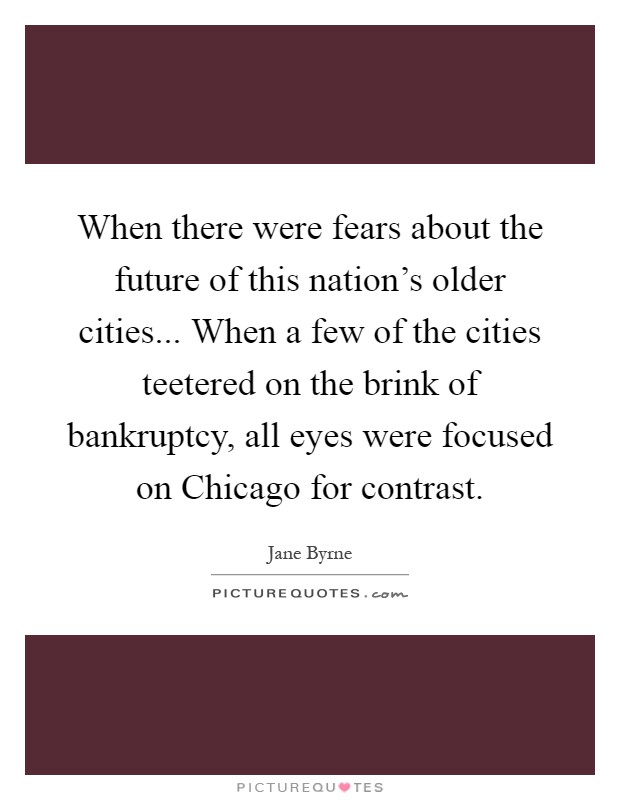 When there were fears about the future of this nation's older cities... When a few of the cities teetered on the brink of bankruptcy, all eyes were focused on Chicago for contrast Picture Quote #1