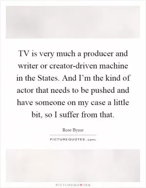 TV is very much a producer and writer or creator-driven machine in the States. And I’m the kind of actor that needs to be pushed and have someone on my case a little bit, so I suffer from that Picture Quote #1