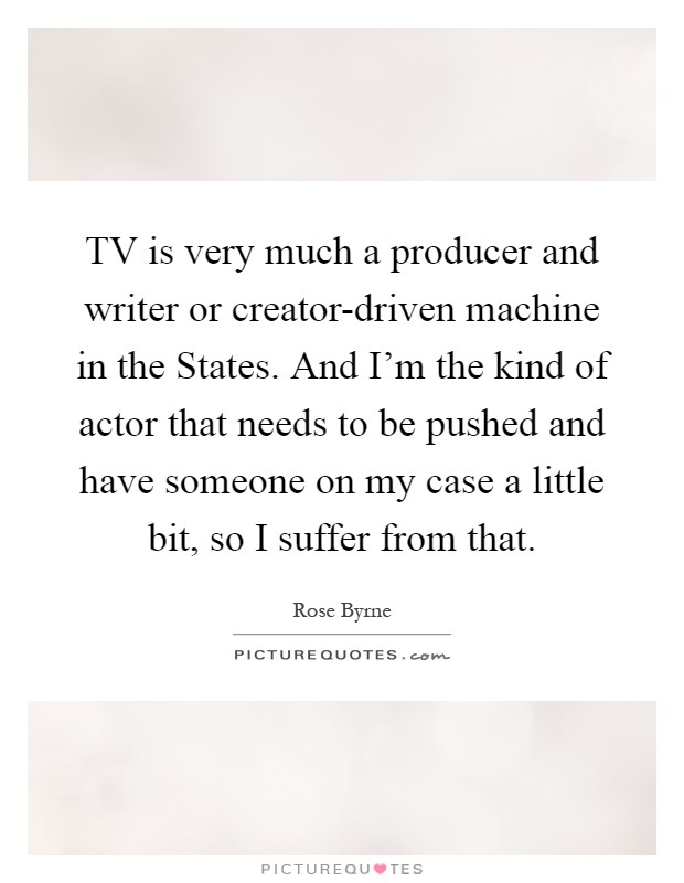 TV is very much a producer and writer or creator-driven machine in the States. And I'm the kind of actor that needs to be pushed and have someone on my case a little bit, so I suffer from that Picture Quote #1