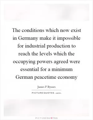 The conditions which now exist in Germany make it impossible for industrial production to reach the levels which the occupying powers agreed were essential for a minimum German peacetime economy Picture Quote #1