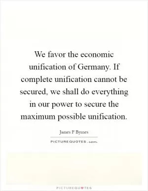 We favor the economic unification of Germany. If complete unification cannot be secured, we shall do everything in our power to secure the maximum possible unification Picture Quote #1