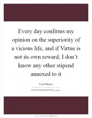 Every day confirms my opinion on the superiority of a vicious life, and if Virtue is not its own reward, I don’t know any other stipend annexed to it Picture Quote #1