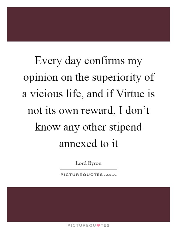 Every day confirms my opinion on the superiority of a vicious life, and if Virtue is not its own reward, I don't know any other stipend annexed to it Picture Quote #1