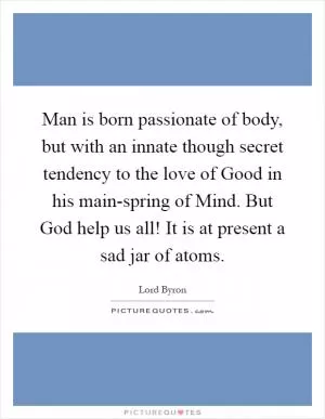Man is born passionate of body, but with an innate though secret tendency to the love of Good in his main-spring of Mind. But God help us all! It is at present a sad jar of atoms Picture Quote #1